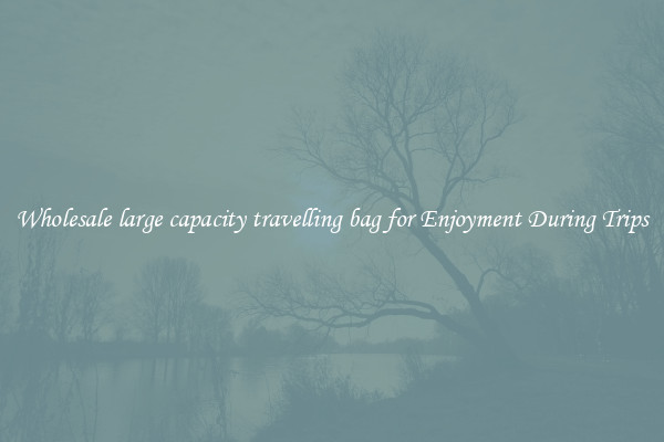 Wholesale large capacity travelling bag for Enjoyment During Trips
