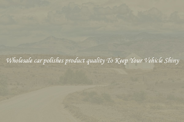 Wholesale car polishes product quality To Keep Your Vehicle Shiny